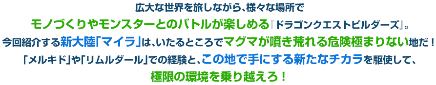 広大な世界を旅しながら、様々な場所でモノづくりやモンスターとのバトルが楽しめる『ドラゴンクエストビルダーズ』。今回紹介する新大陸「マイラ」は、いたるところでマグマが噴き荒れる危険極まりない地だ！「メルキド」や「リムルダール」での経験と、この地で手にする新たなチカラを駆使して、極限の環境を乗り越えろ！