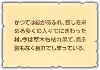 かつては緑があふれ、癒しを求める多くの人々でにぎわった村。今は草木も枯れ果て、見る影もなく寂れてしまっている。	