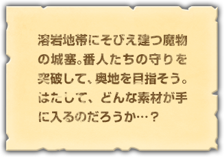 溶岩地帯にそびえ建つ魔物の城塞。番人たちの守りを突破して、奥地を目指そう。はたして、どんな素材が手に入るのだろうか…？