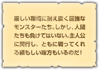 厳しい環境に耐え抜く屈強なモンスターたち。しかし、人間たちも負けてはいない。主人公に同行し、ともに戦ってくれる頼もしい味方もいるのだ！