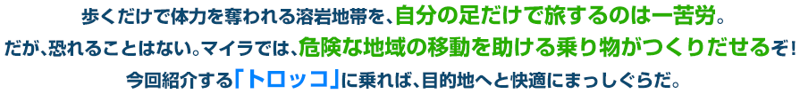 歩くだけで体力を奪われる溶岩地帯を、自分の足だけで旅するのは一苦労。だが、恐れることはない。マイラでは、危険な地域の移動を助ける乗り物がつくりだせるぞ！今回紹介する「トロッコ」に乗れば、目的地へと快適にまっしぐらだ。