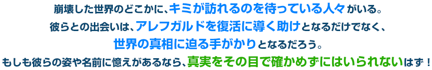 崩壊した世界のどこかに、キミが訪れるのを待っている人々がいる。彼らとの出会いは、アレフガルドを復活に導く助けとなるだけでなく、世界の真相に迫る手がかりとなるだろう。もしも彼らの姿や名前に憶えがあるなら、真実をその目で確かめずにはいられないはず！