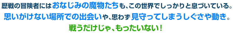 歴戦の冒険者にはおなじみの魔物たちも、この世界でしっかりと息づいている。思いがけない場所での出会いや、思わず見守ってしまうしぐさや動き。戦うだけじゃ、もったいない！