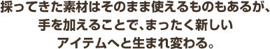 採ってきた素材はそのま使えるものもあるが、手を加えることで、まったく新しいアイテムへと生まれ変わる。