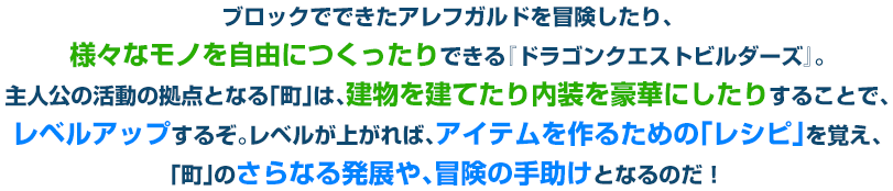 ブロックでできたアレフガルドを冒険したり、様々なモノを自由につくったりできる『ドラゴンクエストビルダーズ』。主人公の活動の拠点となる「町」は、建物を建てたり内装を豪華にしたりすることで、レベルアップするぞ。レベルが上がれば、アイテムを作るための「レシピ」を覚え、「町」のさらなる発展や、冒険の手助けとなるのだ！