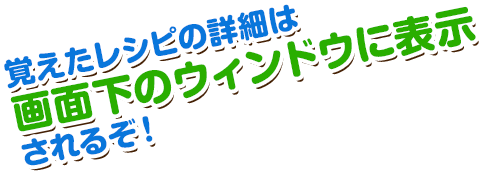 覚えたレシピの詳細は画面下のウィンドウに表示されるぞ！