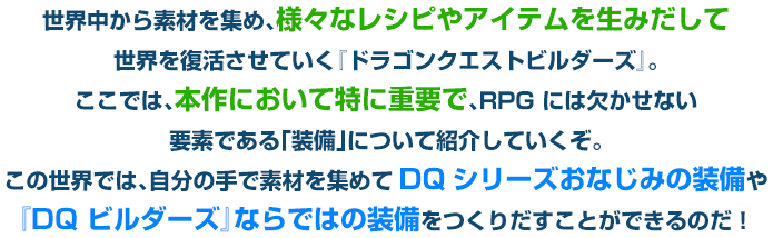 世界中から素材を集め、様々なレシピやアイテムを生みだして世界を復活させていく『ドラゴンクエストビルダーズ』。ここでは、本作において特に重要で、RPG には欠かせない要素である「装備」について紹介していくぞ。この世界では、自分の手で素材を集めてDQシリーズおなじみの装備や『DQ ビルダーズ』ならではの装備をつくりだすことができるのだ！