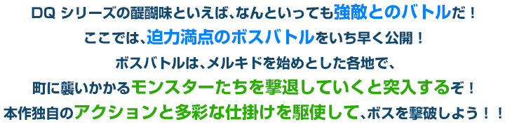 DQ シリーズの醍醐味といえば、なんといっても強敵とのバトルだ！ここでは、迫力満点のボスバトルをいち早く公開！ボスバトルは、メルキドを始めとした各地で、町に襲いかかるモンスターたちを撃退していくと突入するぞ！本作独自のアクションと多彩な仕掛けを駆使して、ボスを撃破しよう！！