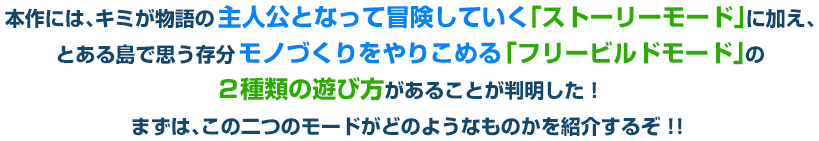 本作には、キミが物語の主人公となって冒険していく「ストーリーモード」に加え、とある島で思う存分モノづくりをやりこめる「フリービルドモード」の２種類の遊び方があることが判明した！ まずは、この二つのモードがどのようなものかを紹介するぞ！！