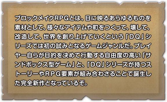 ブロックメイクRPGとは、目に映るあらゆるものを素材として、様々なアイテムや町をつくって、壊して、改造して、世界を創り上げていくという「ＤＱ」シリーズでは初の試みとなるゲームジャンルだ。プレイヤー自らが目的を決めて行動する自由度の高い「サンドボックス型ゲーム」と、「ＤＱ」シリーズが持つストーリーやＲＰＧ要素が組み合わさることで誕生した完全新作となっているぞ。