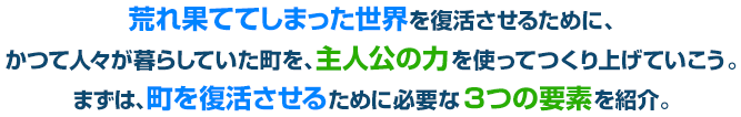 荒れ果ててしまった世界を復活させるために、かつて人々が暮らしていた町を、主人公の力を使ってつくり上げていこう。まずは、町を復活させるために必要な３つの要素を紹介。