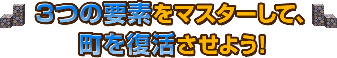 3つの要素をマスターして、町を復活させよう！