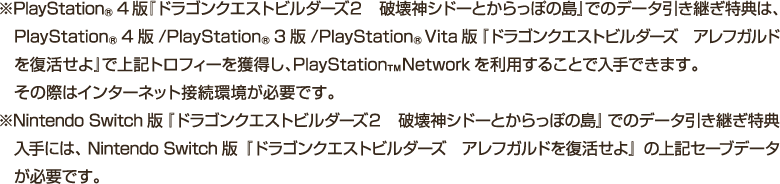 ※PlayStation®4版『ドラゴンクエストビルダーズ２　破壊神シドーとからっぽの島』でのデータ引き継ぎ特典は、PlayStation®4版/ PlayStation®3版 / PlayStation®Vita版『ドラゴンクエストビルダーズ　アレフガルドを復活せよ』で上記トロフィーを獲得し、PlayStation™Networkを利用することで入手できます。その際はインターネット接続環境が必要です。　※Nintendo Switch版『ドラゴンクエストビルダーズ２　破壊神シドーとからっぽの島』でのデータ引き継ぎ特典入手には、Nintendo Switch版『ドラゴンクエストビルダーズ　アレフガルドを復活せよ』の上記セーブデータが必要です。