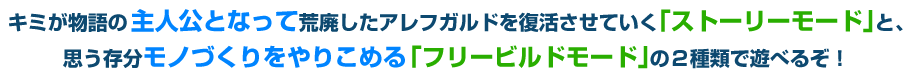 キミが物語の主人公となって荒廃したアレフガルドを復活させていく「ストーリーモード」と、思う存分モノづくりをやりこめる「フリービルドモード」の２種類で遊べるぞ！