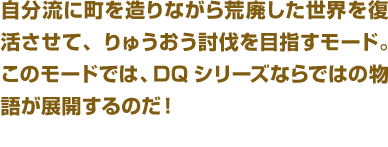 自分流に町を造りながら荒廃した世界を復活させて、りゅうおう討伐を目指すモード。このモードでは、DQシリーズならではの物語が展開するのだ！