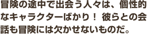 冒険の途中で出会う人々は、個性的なキャラクターばかり！ 彼らとの会話も冒険には欠かせないものだ。