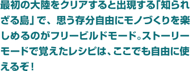 最初の大陸をクリアすると出現する「知られざる島」で、思う存分自由にモノづくりを楽しめるのがフリービルドモード。ストーリーモードで覚えたレシピは、ここでも自由に使えるぞ！