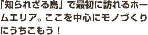 「知られざる島」で最初に訪れるホームエリア。ここを中心にモノづくりにうちこもう！