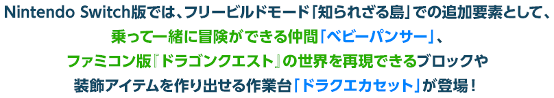 Nintendo Switch版では、フリービルドモード「知られざる島」での追加要素として、乗って一緒に冒険ができる仲間「ベビーパンサー」、ファミコン版『ドラゴンクエスト』の世界を再現できるブロックや装飾アイテムを作り出せる作業台「ドラクエカセット」が登場！