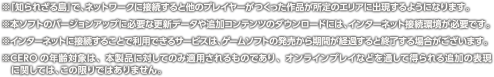 ※「知られざる島」で、ネットワークに接続すると他のプレイヤーがつくった作品が所定のエリアに出現するようになります。 ※本ソフトのバージョンアップに必要な更新データや追加コンテンツのダウンロードには、インターネット接続環境が必要です。 ※インターネットに接続することで利用できるサービスは、ゲームソフトの発売から期間が経過すると終了する場合がございます。 ※CEROの年齢対象は、本製品に対してのみ適用されるものであり、オンラインプレイなどを通して得られる追加の表現に関しては、この限りではありません。