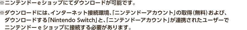 ※ニンテンドーeショップにてダウンロードが可能です。 ※ダウンロードには、インターネット接続環境、「ニンテンドーアカウント」の取得（無料）および、ダウンロードする「Nintendo Switch」と、「ニンテンドーアカウント」が連携されたユーザーでニンテンドーeショップに接続する必要があります。