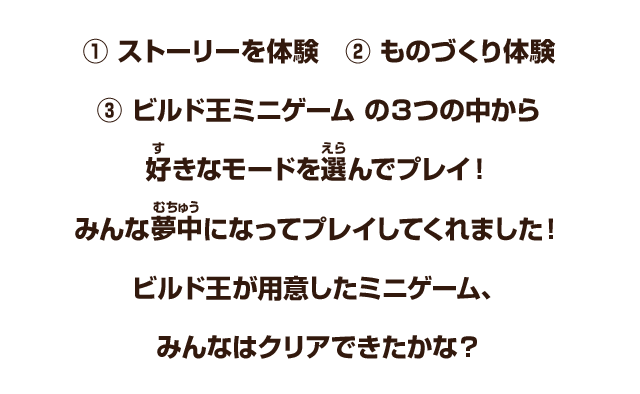 ①ストーリーを体験　②ものづくり体験　③ビルド王ミニゲーム　の３つの中から好きなモードを選んでプレイ！みんな夢中にプレイしてくれました！ビルド王が用意したミニゲーム、みんなはクリアできたかな？