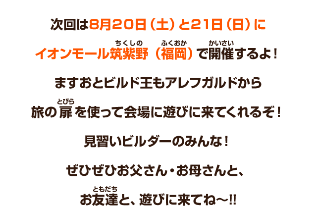 次回は８月20日（土）と21日（日）にイオンモール筑紫野（福岡）で開催するよ！ますおとビルド王もアレフガルドから旅の扉を使って会場に遊びに来てくれるぞ！見習いビルダーのみんな！ぜひぜひお父さん・お母さんと、お友達と、遊びに来てね～!!