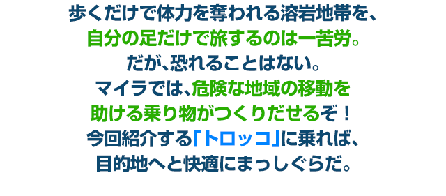 歩くだけで体力を奪われる溶岩地帯を、自分の足だけで旅するのは一苦労。だが、恐れることはない。マイラでは、危険な地域の移動を助ける乗り物がつくりだせるぞ！今回紹介する「トロッコ」に乗れば、目的地へと快適にまっしぐらだ。