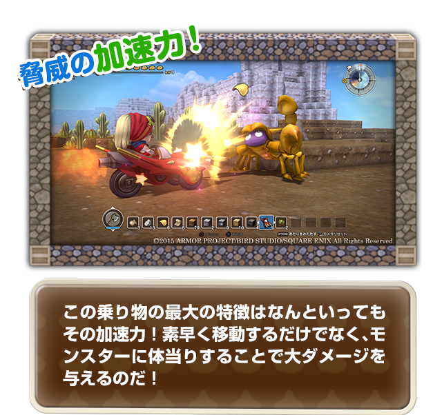 この乗り物の最大の特徴はなんといってもその加速力！素早く移動するだけでなく、モンスターに体当りすることで大ダメージを与えるのだ！