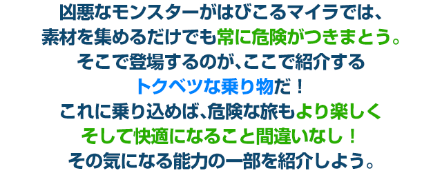 凶悪なモンスターがはびこるマイラでは、素材を集めるだけでも常に危険がつきまとう。そこで登場するのが、ここで紹介するトクベツな乗り物だ！これに乗り込めば、危険な旅もより楽しくそして快適になること間違いなし！その気になる能力の一部を紹介しよう。