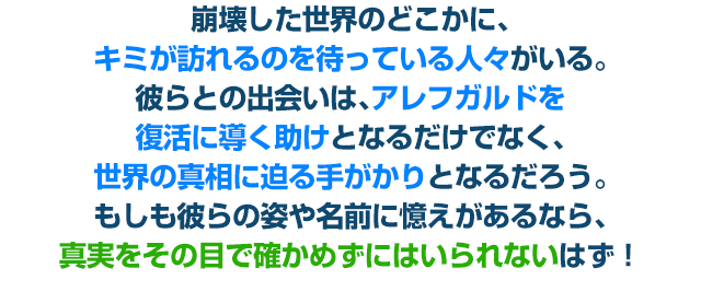 崩壊した世界のどこかに、キミが訪れるのを待っている人々がいる。彼らとの出会いは、アレフガルドを復活に導く助けとなるだけでなく、世界の真相に迫る手がかりとなるだろう。もしも彼らの姿や名前に憶えがあるなら、真実をその目で確かめずにはいられないはず！