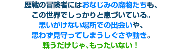 歴戦の冒険者にはおなじみの魔物たちも、この世界でしっかりと息づいている。思いがけない場所での出会いや、思わず見守ってしまうしぐさや動き。戦うだけじゃ、もったいない！