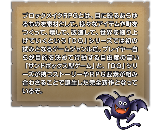 ブロックメイクRPGとは、目に映るあらゆるものを素材として、様々なアイテムや町をつくって、壊して、改造して、世界を創り上げていくという「ＤＱ」シリーズでは初の試みとなるゲームジャンルだ。プレイヤー自らが目的を決めて行動する自由度の高い「サンドボックス型ゲーム」と、「ＤＱ」シリーズが持つストーリーやＲＰＧ要素が組み合わさることで誕生した完全新作となっているぞ。