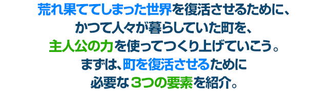 荒れ果ててしまった世界を復活させるために、かつて人々が暮らしていた町を、主人公の力を使ってつくり上げていこう。まずは、町を復活させるために必要な３つの要素を紹介。