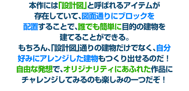 本作には「設計図」と呼ばれるアイテムが存在していて、図面通りにブロックを配置することで、誰でも簡単に目的の建物を建てることができる。もちろん、「設計図」通りの建物だけでなく、自分好みにアレンジした建物もつくり出せるのだ！自由な発想で、オリジナリティにあふれた作品にチャレンジしてみるのも楽しみの一つだぞ！