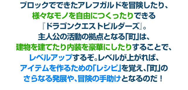 ブロックでできたアレフガルドを冒険したり、様々なモノを自由につくったりできる『ドラゴンクエストビルダーズ』。主人公の活動の拠点となる「町」は、建物を建てたり内装を豪華にしたりすることで、レベルアップするぞ。レベルが上がれば、アイテムを作るための「レシピ」を覚え、「町」のさらなる発展や、冒険の手助けとなるのだ！