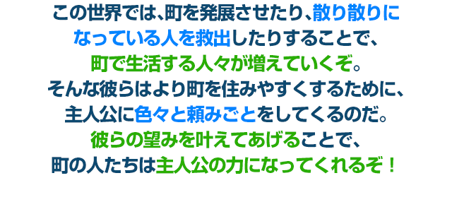 この世界では、町を発展させたり、散り散りになっている人を救出したりすることで、町で生活する人々が増えていくぞ。そんな彼らはより町を住みやすくするために、主人公に色々と頼みごとをしてくるのだ。彼らの望みを叶えてあげることで、町の人たちは主人公の力になってくれるぞ！
