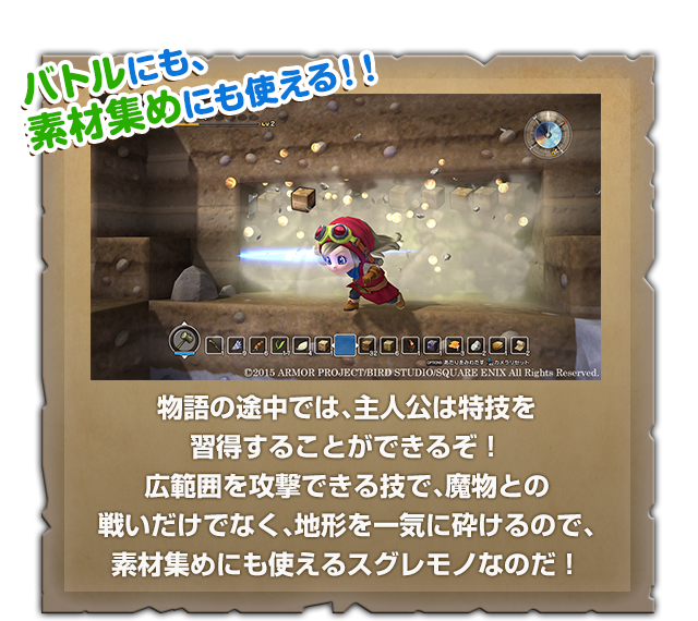 バトルにも、素材集めにも使える!!　物語の途中では、主人公は特技を習得することができるぞ！広範囲を攻撃できる技で、魔物との戦いだけでなく、地形を一気に砕けるので、素材集めにも使えるスグレモノなのだ！