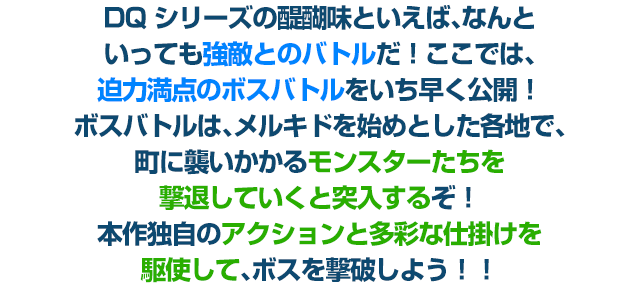 DQシリーズの醍醐味といえば、なんといっても強敵とのバトルだ！ここでは、迫力満点のボスバトルをいち早く公開！ボスバトルは、メルキドを始めとした各地で、町に襲いかかるモンスターたちを撃退していくと突入するぞ！本作独自のアクションと多彩な仕掛けを駆使して、ボスを撃破しよう!!