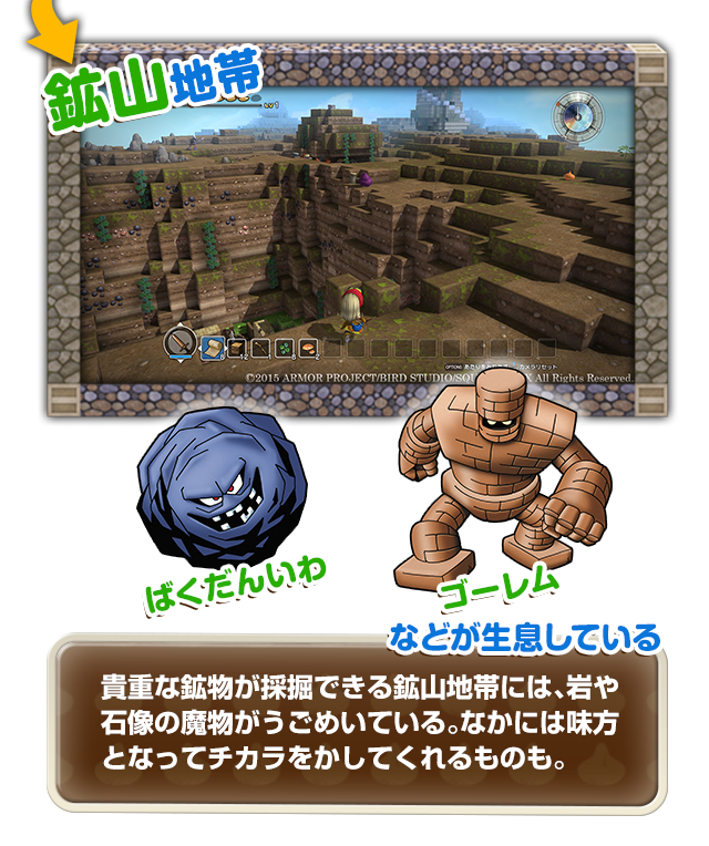 【鉱山地帯】ばくだんいわ、ゴーレムなどが生息している　貴重な鉱物が採掘できる鉱山地帯には、岩や石像の魔物がうごめいている。なかには味方となってチカラをかしてくれるものも。