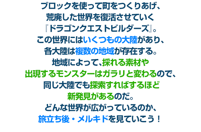 ブロックを使って町をつくりあげ、荒廃した世界を復活させていく『ドラゴンクエストビルダーズ』。 この世界にはいくつもの大陸があり、各大陸は複数の地域が存在する。地域によって、採れる素材や出現するモンスターはガラリと変わるので、 同じ大陸でも探索すればするほど新発見があるのだ。どんな世界が広がっているのか、旅立ち後・メルキドを見ていこう！