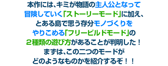 本作には、キミが物語の主人公となって冒険していく「ストーリーモード」に加え、とある島で思う存分モノづくりをやりこめる「フリービルドモード」の２種類の遊び方があることが判明した！ まずは、この二つのモードがどのようなものかを紹介するぞ！！