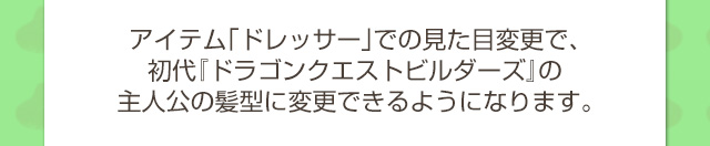 アイテム「ドレッサー」での見た目変更で、初代『ドラゴンクエストビルダーズ』の主人公の髪型に変更できるようになります。