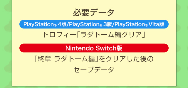 必要データ　PlayStation®4版/PlayStation®3版/PlayStation®Vita版：トロフィー「ラダトーム編クリア」　Nintendo Switch版：「終章 ラダトーム編」をクリアした後のセーブデータ