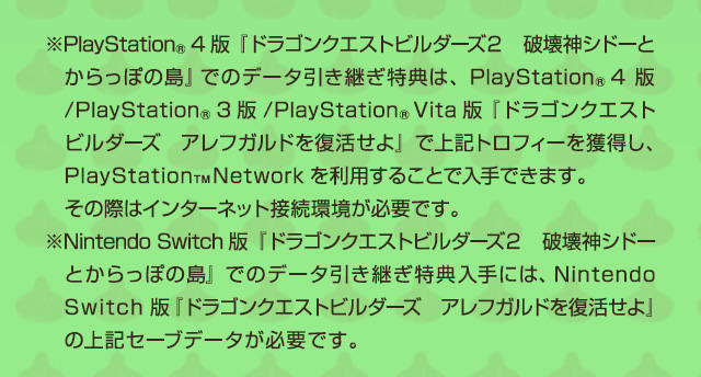 ※PlayStation®4版『ドラゴンクエストビルダーズ２　破壊神シドーとからっぽの島』でのデータ引き継ぎ特典は、PlayStation®4版/ PlayStation®3版 / PlayStation®Vita版『ドラゴンクエストビルダーズ　アレフガルドを復活せよ』で上記トロフィーを獲得し、PlayStation™Networkを利用することで入手できます。その際はインターネット接続環境が必要です。　※Nintendo Switch版『ドラゴンクエストビルダーズ２　破壊神シドーとからっぽの島』でのデータ引き継ぎ特典入手には、Nintendo Switch版『ドラゴンクエストビルダーズ　アレフガルドを復活せよ』の上記セーブデータが必要です。