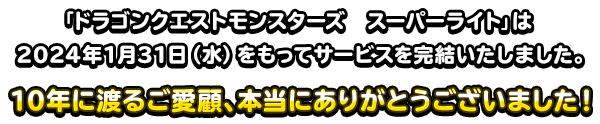 『ドラゴンクエストモンスターズ　スーパーライト』は2024年1月31日（水）をもってサービスを完結いたしました。10年に渡るご愛顧、本当にありがとうございました！