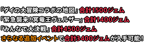 「ダイの大冒険コラボの地図」合計1500ジェム 「緊急襲来！冥竜王ヴェルザー」合計1400ジェム 「みんなで大決戦」合計4500ジェム さらなる追加イベントで合計3400ジェムが入手可能！