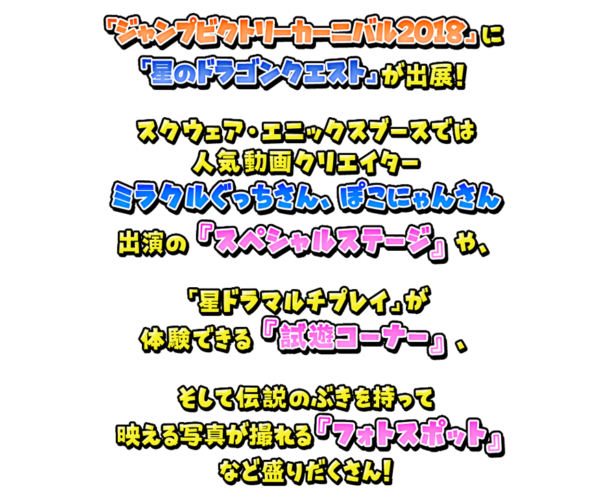 スクウェア・エニックスブースでは人気動画クリエイターミラクルぐっちさん、ぽこにゃんさんを出演の『スペシャルステージ』や、「星ドラのマルチプレイ」が体験できる『試遊コーナー』、そして伝説のぶきを持って映える写真が撮れる『フォトスポット』など盛りだくさん！