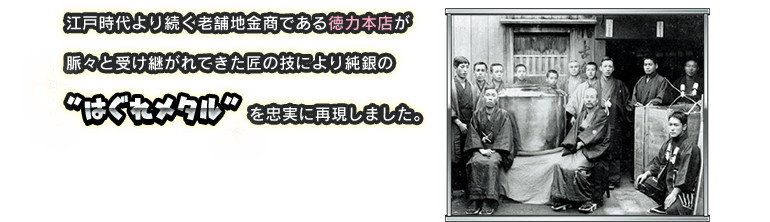 江戸時代より続く老舗地金商である徳力本店が脈々と受け継がれてきた匠の技により純銀の”はぐれメタル”を忠実に再現しました。