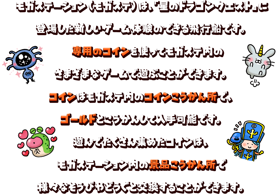 モガステーション（モガステ）は、『星のドラゴンクエスト』に登場した新しいゲーム体験のできる飛行船です。専用のコインを使ってモガステ内のさまざまなゲームで遊ぶことができます。コインはモガステ内のコインこうかん所で、ゴールドとこうかんして入手可能です。遊んでたくさん集めたコインは、モガステーション内の景品こうかん所で様々なそうびやどうぐと交換することができます。